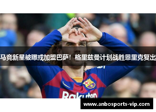 马竞新星被曝或加盟巴萨！格里兹曼计划战胜恩里克复出