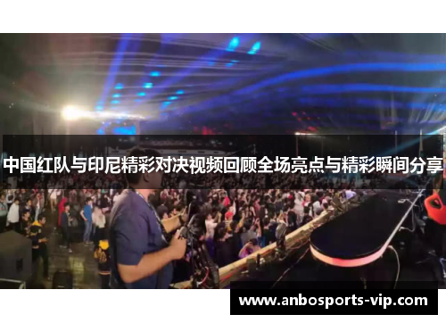 中国红队与印尼精彩对决视频回顾全场亮点与精彩瞬间分享