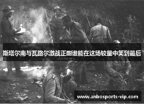 斯塔尔南与瓦路尔激战正酣谁能在这场较量中笑到最后